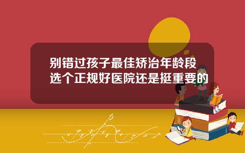 别错过孩子最佳矫治年龄段选个正规好医院还是挺重要的