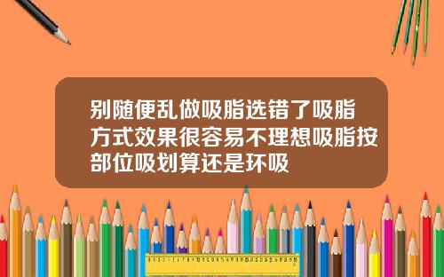 别随便乱做吸脂选错了吸脂方式效果很容易不理想吸脂按部位吸划算还是环吸