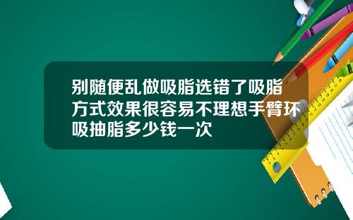 别随便乱做吸脂选错了吸脂方式效果很容易不理想手臂环吸抽脂多少钱一次