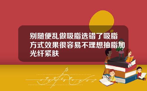 别随便乱做吸脂选错了吸脂方式效果很容易不理想抽脂加光纤紧肤