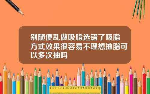 别随便乱做吸脂选错了吸脂方式效果很容易不理想抽脂可以多次抽吗