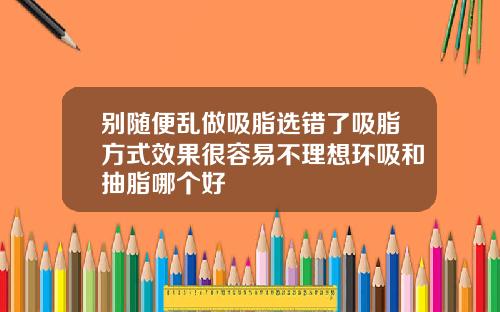 别随便乱做吸脂选错了吸脂方式效果很容易不理想环吸和抽脂哪个好