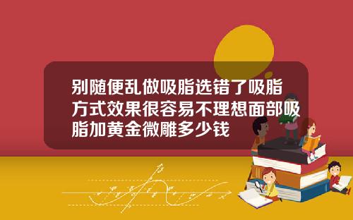 别随便乱做吸脂选错了吸脂方式效果很容易不理想面部吸脂加黄金微雕多少钱