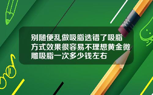 别随便乱做吸脂选错了吸脂方式效果很容易不理想黄金微雕吸脂一次多少钱左右