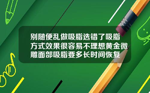 别随便乱做吸脂选错了吸脂方式效果很容易不理想黄金微雕面部吸脂要多长时间恢复