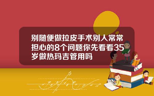 别随便做拉皮手术别人常常担心的8个问题你先看看35岁做热玛吉管用吗