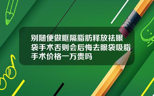 别随便做眶隔脂肪释放祛眼袋手术否则会后悔去眼袋吸脂手术价格一万贵吗