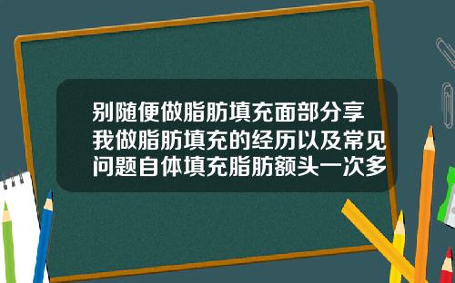 别随便做脂肪填充面部分享我做脂肪填充的经历以及常见问题自体填充脂肪额头一次多少钱