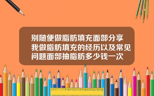别随便做脂肪填充面部分享我做脂肪填充的经历以及常见问题面部抽脂肪多少钱一次