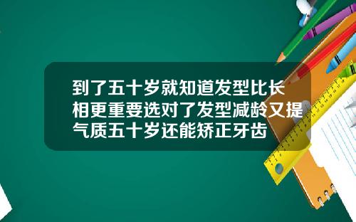 到了五十岁就知道发型比长相更重要选对了发型减龄又提气质五十岁还能矫正牙齿
