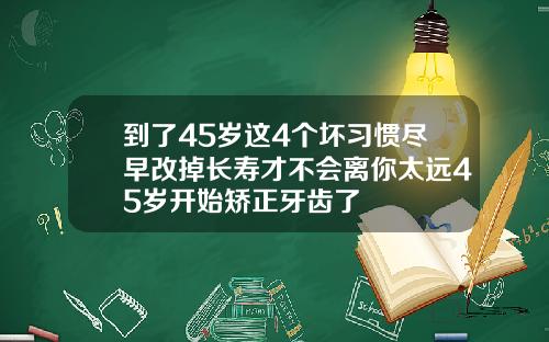 到了45岁这4个坏习惯尽早改掉长寿才不会离你太远45岁开始矫正牙齿了
