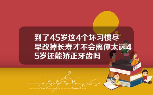 到了45岁这4个坏习惯尽早改掉长寿才不会离你太远45岁还能矫正牙齿吗