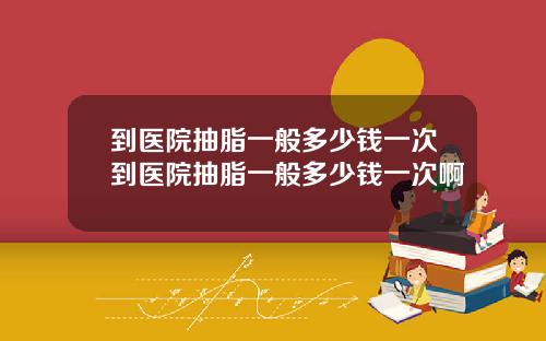 到医院抽脂一般多少钱一次到医院抽脂一般多少钱一次啊