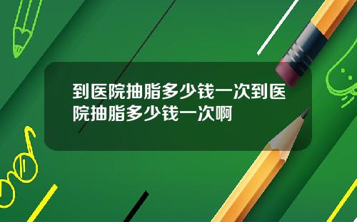 到医院抽脂多少钱一次到医院抽脂多少钱一次啊