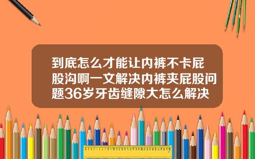 到底怎么才能让内裤不卡屁股沟啊一文解决内裤夹屁股问题36岁牙齿缝隙大怎么解决好
