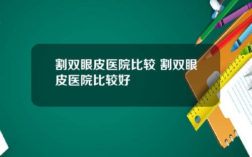 割双眼皮医院比较 割双眼皮医院比较好