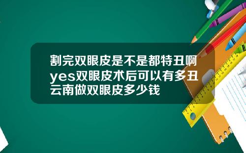 割完双眼皮是不是都特丑啊yes双眼皮术后可以有多丑云南做双眼皮多少钱