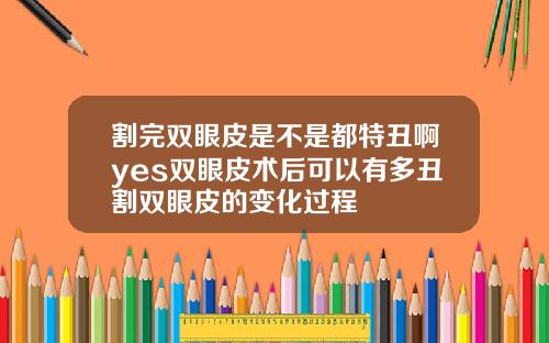 割完双眼皮是不是都特丑啊yes双眼皮术后可以有多丑割双眼皮的变化过程