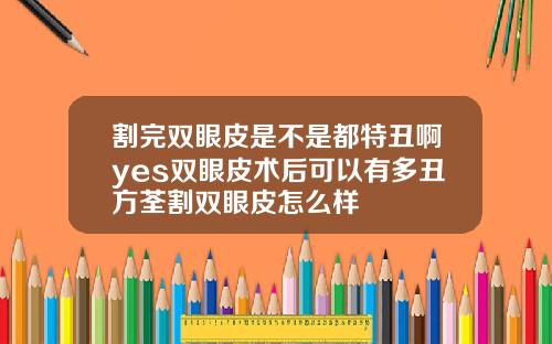 割完双眼皮是不是都特丑啊yes双眼皮术后可以有多丑方荃割双眼皮怎么样