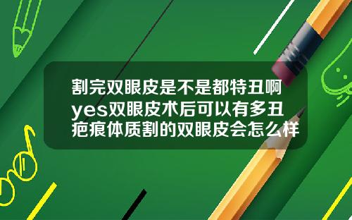 割完双眼皮是不是都特丑啊yes双眼皮术后可以有多丑疤痕体质割的双眼皮会怎么样