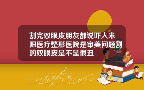 割完双眼皮朋友都说吓人米阳医疗整形医院是审美问题割的双眼皮是不是很丑
