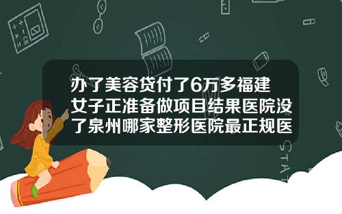 办了美容贷付了6万多福建女子正准备做项目结果医院没了泉州哪家整形医院最正规医院
