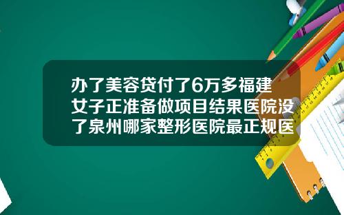 办了美容贷付了6万多福建女子正准备做项目结果医院没了泉州哪家整形医院最正规医院