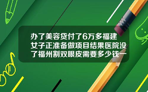 办了美容贷付了6万多福建女子正准备做项目结果医院没了福州割双眼皮需要多少钱一次呢