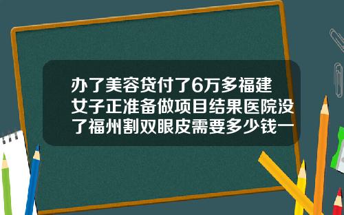 办了美容贷付了6万多福建女子正准备做项目结果医院没了福州割双眼皮需要多少钱一次呢