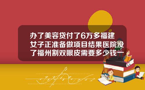 办了美容贷付了6万多福建女子正准备做项目结果医院没了福州割双眼皮需要多少钱一次费用