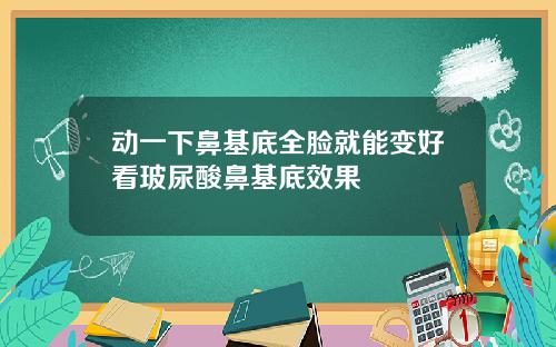 动一下鼻基底全脸就能变好看玻尿酸鼻基底效果