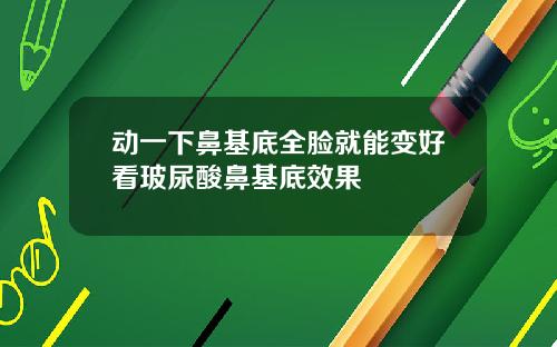 动一下鼻基底全脸就能变好看玻尿酸鼻基底效果