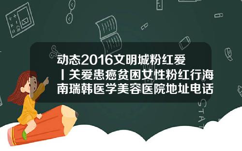 动态2016文明城粉红爱丨关爱患癌贫困女性粉红行海南瑞韩医学美容医院地址电话