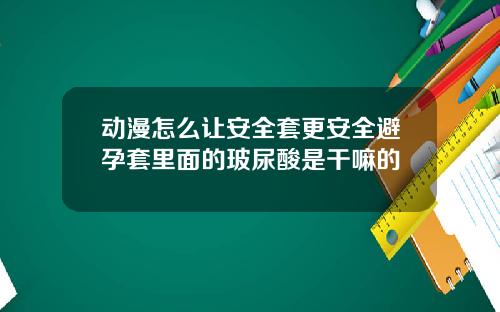 动漫怎么让安全套更安全避孕套里面的玻尿酸是干嘛的
