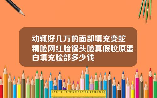 动辄好几万的面部填充变蛇精脸网红脸馒头脸真假胶原蛋白填充脸部多少钱