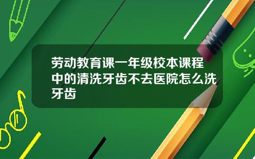 劳动教育课一年级校本课程中的清洗牙齿不去医院怎么洗牙齿