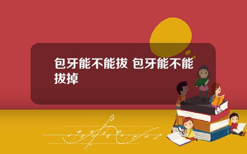 包牙能不能拔 包牙能不能拔掉