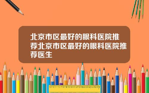 北京市区最好的眼科医院推荐北京市区最好的眼科医院推荐医生