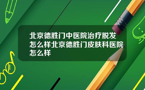北京德胜门中医院治疗脱发怎么样北京德胜门皮肤科医院怎么样