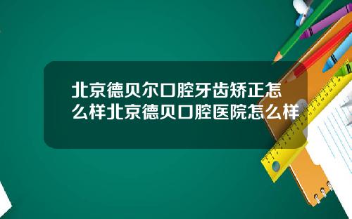 北京德贝尔口腔牙齿矫正怎么样北京德贝口腔医院怎么样