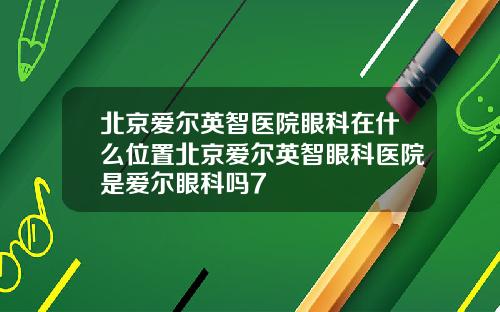 北京爱尔英智医院眼科在什么位置北京爱尔英智眼科医院是爱尔眼科吗7