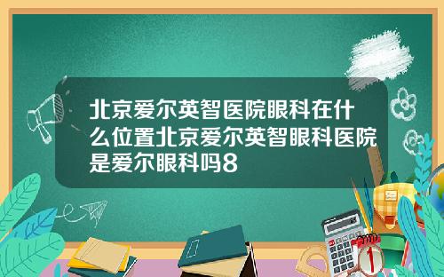 北京爱尔英智医院眼科在什么位置北京爱尔英智眼科医院是爱尔眼科吗8