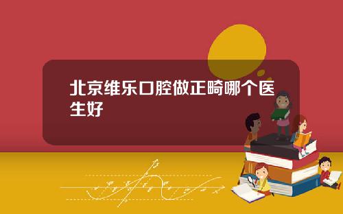 北京维乐口腔做正畸哪个医生好
