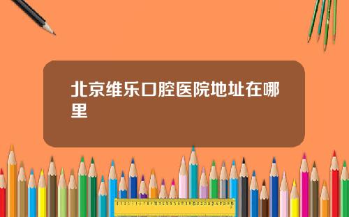 北京维乐口腔医院地址在哪里