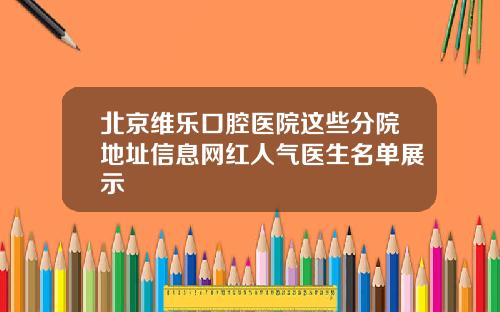 北京维乐口腔医院这些分院地址信息网红人气医生名单展示
