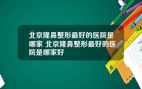 北京隆鼻整形最好的医院是哪家 北京隆鼻整形最好的医院是哪家好