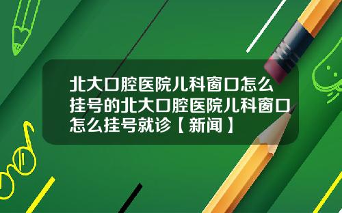 北大口腔医院儿科窗口怎么挂号的北大口腔医院儿科窗口怎么挂号就诊【新闻】