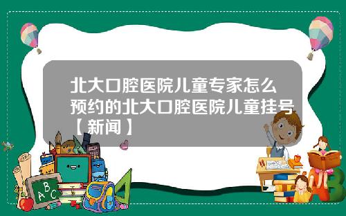 北大口腔医院儿童专家怎么预约的北大口腔医院儿童挂号【新闻】