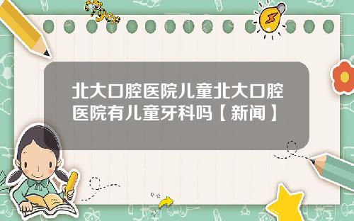 北大口腔医院儿童北大口腔医院有儿童牙科吗【新闻】