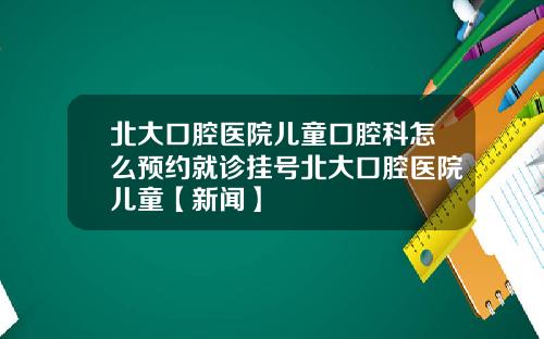 北大口腔医院儿童口腔科怎么预约就诊挂号北大口腔医院儿童【新闻】